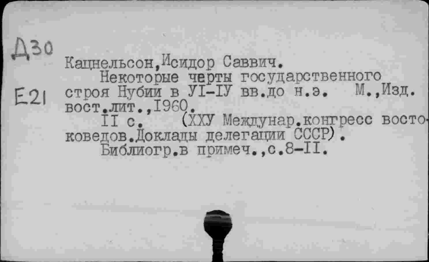 ﻿№
E.2I
Кацнельсон,И°идор Саввич.
Некоторые черты государственного строя Нубии в УІ-ІУ вв.до н.э. М.,Изд. вост.лит.»I960.
II с. (ХХУ Междунар.конгресс восто. ковеу ов. До клады делегации СССР? .
Библиогр.в примеч.,с.8-11.